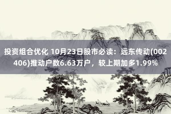 投资组合优化 10月23日股市必读：远东传动(002406)推动户数6.63万户，较上期加多1.99%