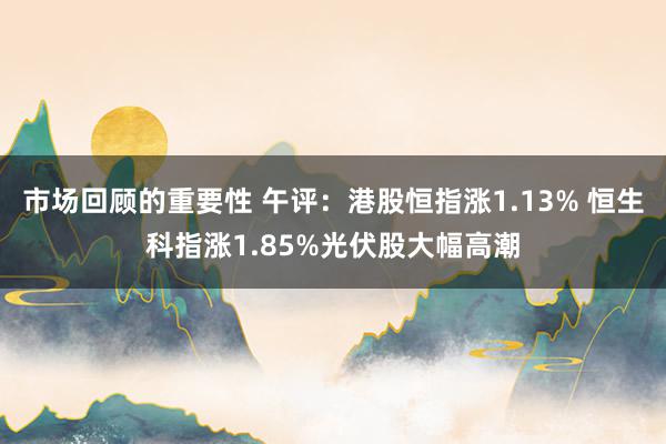 市场回顾的重要性 午评：港股恒指涨1.13% 恒生科指涨1.85%光伏股大幅高潮