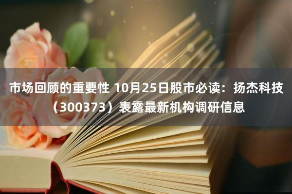 市场回顾的重要性 10月25日股市必读：扬杰科技（300373）表露最新机构调研信息