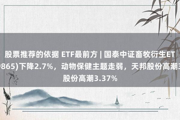 股票推荐的依据 ETF最前方 | 国泰中证畜牧衍生ETF(159865)下降2.7%，动物保健主题走弱，天邦股份高潮3.37%