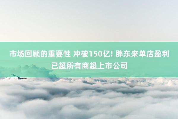 市场回顾的重要性 冲破150亿! 胖东来单店盈利已超所有商超上市公司