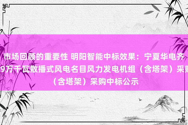 市场回顾的重要性 明阳智能中标效果：宁夏华电齐心韦田2.99万千瓦散播式风电名目风力发电机组（含塔架）采购中标公示