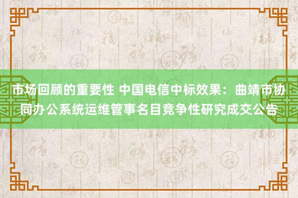 市场回顾的重要性 中国电信中标效果：曲靖市协同办公系统运维管事名目竞争性研究成交公告