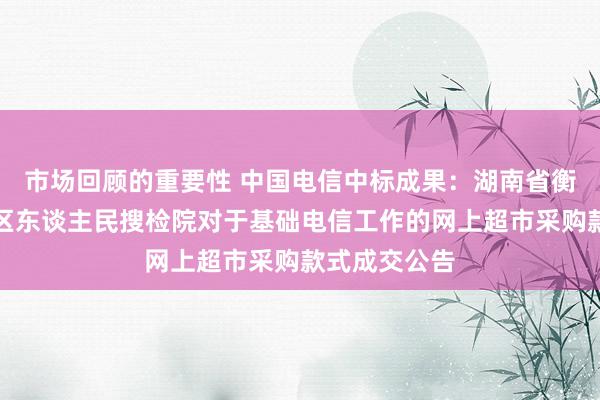 市场回顾的重要性 中国电信中标成果：湖南省衡阳市华新地区东谈主民搜检院对于基础电信工作的网上超市采购款式成交公告