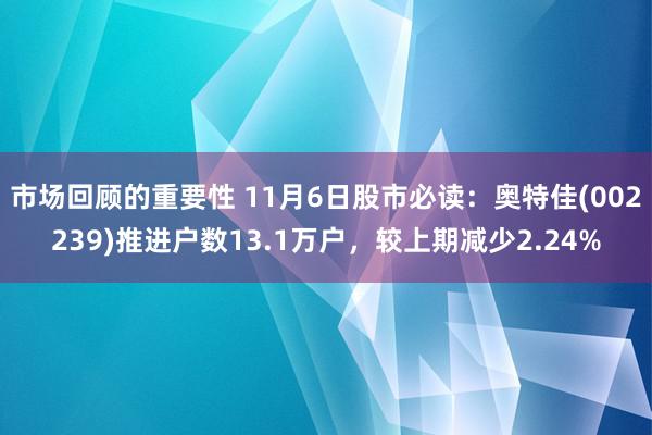 市场回顾的重要性 11月6日股市必读：奥特佳(002239)推进户数13.1万户，较上期减少2.24%