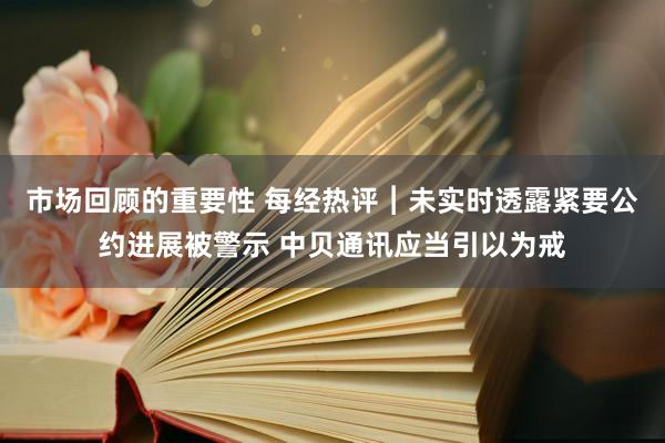 市场回顾的重要性 每经热评︱未实时透露紧要公约进展被警示 中贝通讯应当引以为戒