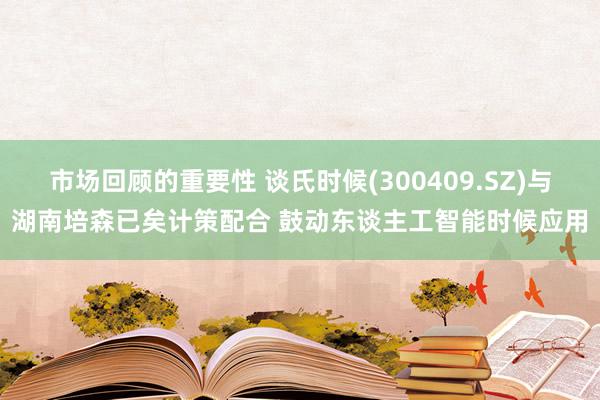 市场回顾的重要性 谈氏时候(300409.SZ)与湖南培森已矣计策配合 鼓动东谈主工智能时候应用