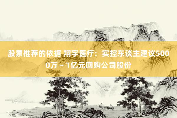 股票推荐的依据 翔宇医疗：实控东谈主建议5000万～1亿元回购公司股份