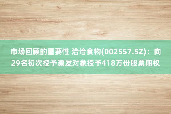 市场回顾的重要性 洽洽食物(002557.SZ)：向29名初次授予激发对象授予418万份股票期权