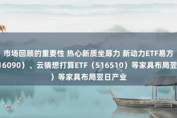 市场回顾的重要性 热心新质坐蓐力 新动力ETF易方达（516090）、云猜想打算ETF（516510）等家具布局翌日产业