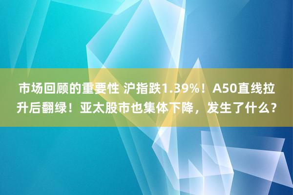 市场回顾的重要性 沪指跌1.39%！A50直线拉升后翻绿！亚太股市也集体下降，发生了什么？