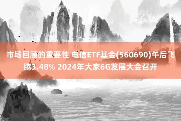 市场回顾的重要性 电信ETF基金(560690)午后飞腾3.48% 2024年大家6G发展大会召开