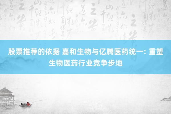 股票推荐的依据 嘉和生物与亿腾医药统一: 重塑生物医药行业竞争步地