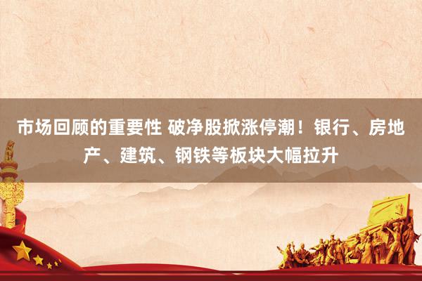 市场回顾的重要性 破净股掀涨停潮！银行、房地产、建筑、钢铁等板块大幅拉升