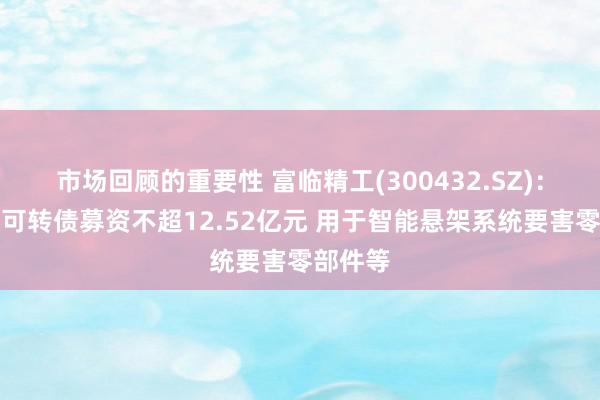 市场回顾的重要性 富临精工(300432.SZ)：拟刊行可转债募资不超12.52亿元 用于智能悬架系统要害零部件等