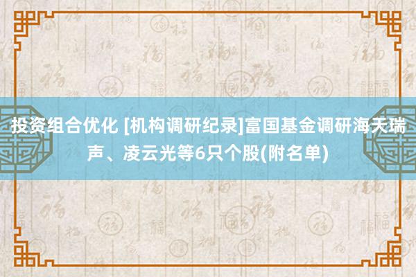 投资组合优化 [机构调研纪录]富国基金调研海天瑞声、凌云光等6只个股(附名单)