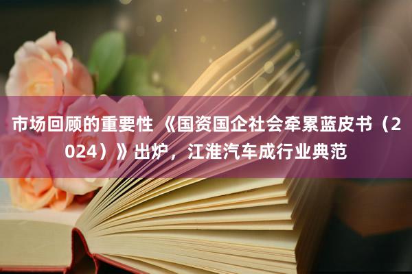 市场回顾的重要性 《国资国企社会牵累蓝皮书（2024）》出炉，江淮汽车成行业典范