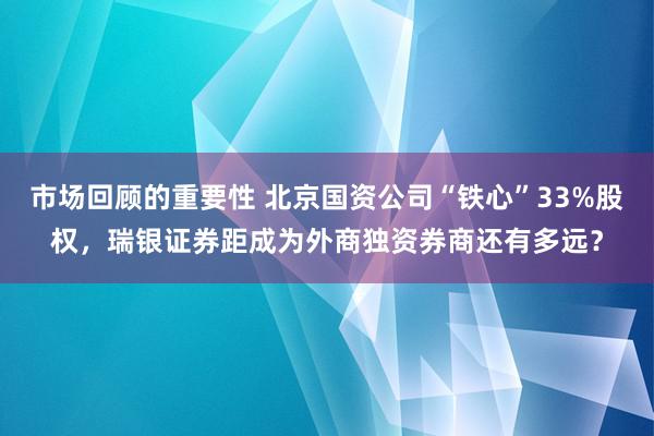 市场回顾的重要性 北京国资公司“铁心”33%股权，瑞银证券距成为外商独资券商还有多远？