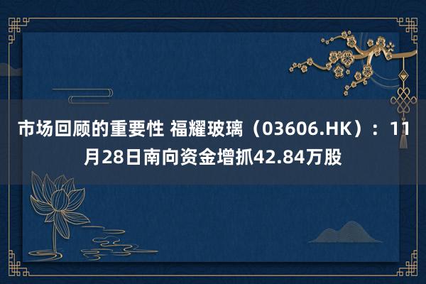 市场回顾的重要性 福耀玻璃（03606.HK）：11月28日南向资金增抓42.84万股