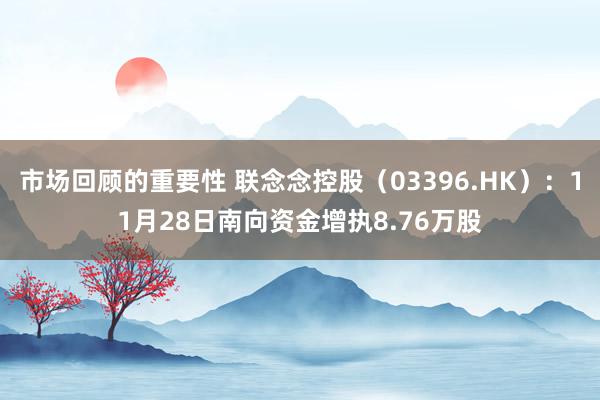 市场回顾的重要性 联念念控股（03396.HK）：11月28日南向资金增执8.76万股