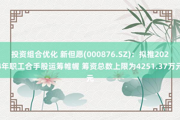 投资组合优化 新但愿(000876.SZ)：拟推2024年职工合手股运筹帷幄 筹资总数上限为4251.37万元