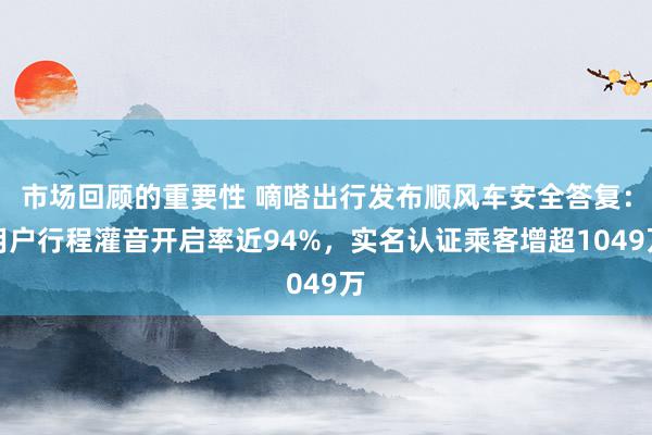 市场回顾的重要性 嘀嗒出行发布顺风车安全答复：用户行程灌音开启率近94%，实名认证乘客增超1049万