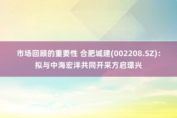 市场回顾的重要性 合肥城建(002208.SZ)：拟与中海宏洋共同开采方启璟兴