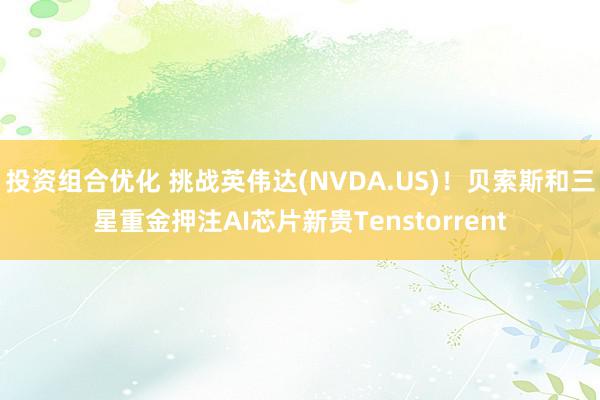 投资组合优化 挑战英伟达(NVDA.US)！贝索斯和三星重金押注AI芯片新贵Tenstorrent