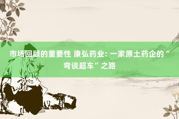 市场回顾的重要性 康弘药业: 一家原土药企的“弯谈超车”之路