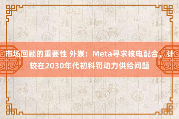 市场回顾的重要性 外媒：Meta寻求核电配合，计较在2030年代初科罚动力供给问题