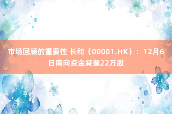 市场回顾的重要性 长和（00001.HK）：12月6日南向资金减握22万股