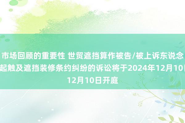 市场回顾的重要性 世贸遮挡算作被告/被上诉东说念主的1起触及遮挡装修条约纠纷的诉讼将于2024年12月10日开庭