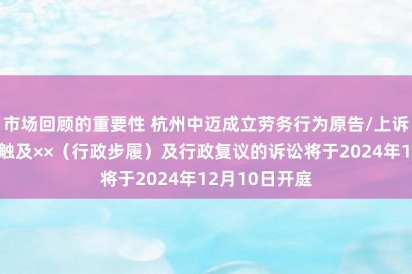 市场回顾的重要性 杭州中迈成立劳务行为原告/上诉东谈主的1起触及××（行政步履）及行政复议的诉讼将于2024年12月10日开庭