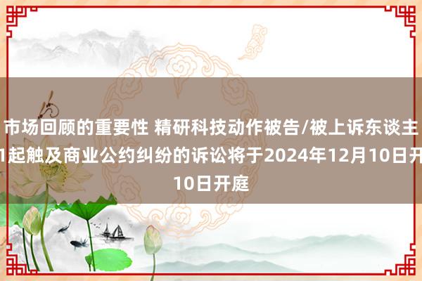 市场回顾的重要性 精研科技动作被告/被上诉东谈主的1起触及商业公约纠纷的诉讼将于2024年12月10日开庭