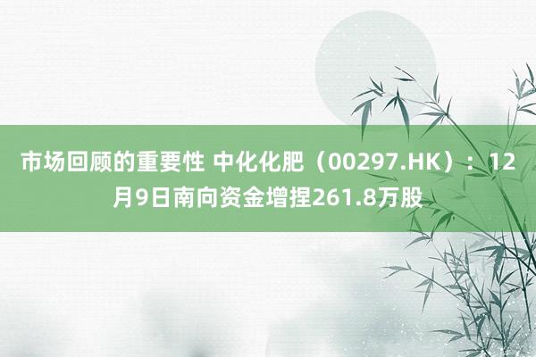 市场回顾的重要性 中化化肥（00297.HK）：12月9日南向资金增捏261.8万股