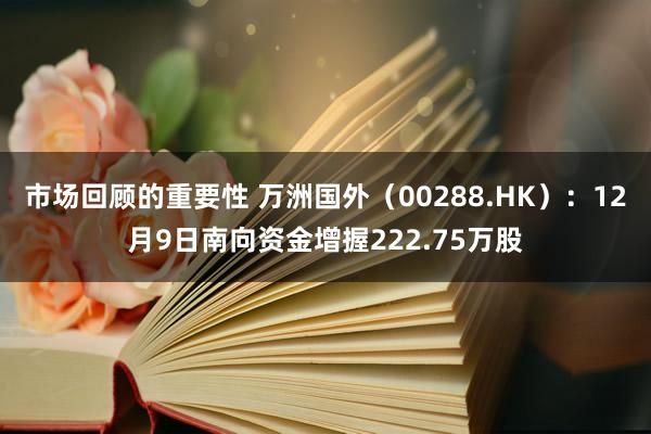 市场回顾的重要性 万洲国外（00288.HK）：12月9日南向资金增握222.75万股