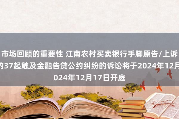 市场回顾的重要性 江南农村买卖银行手脚原告/上诉东说念主的37起触及金融告贷公约纠纷的诉讼将于2024年12月17日开庭