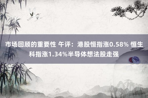 市场回顾的重要性 午评：港股恒指涨0.58% 恒生科指涨1.34%半导体想法股走强