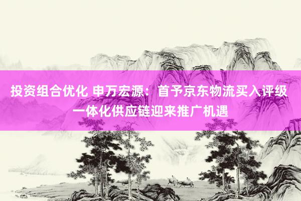 投资组合优化 申万宏源：首予京东物流买入评级 一体化供应链迎来推广机遇