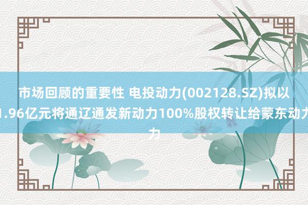 市场回顾的重要性 电投动力(002128.SZ)拟以1.96亿元将通辽通发新动力100%股权转让给蒙东动力