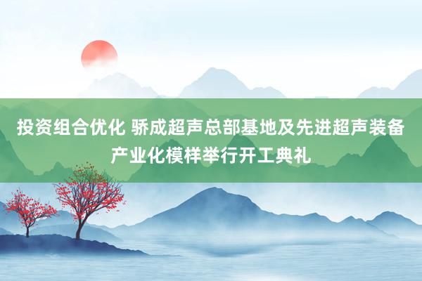 投资组合优化 骄成超声总部基地及先进超声装备产业化模样举行开工典礼