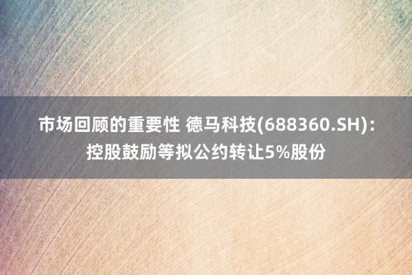 市场回顾的重要性 德马科技(688360.SH)：控股鼓励等拟公约转让5%股份