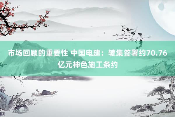 市场回顾的重要性 中国电建：辘集签署约70.76亿元神色施工条约