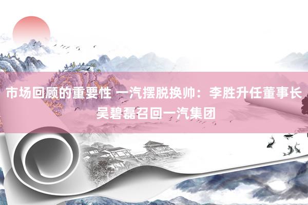 市场回顾的重要性 一汽摆脱换帅：李胜升任董事长 吴碧磊召回一汽集团