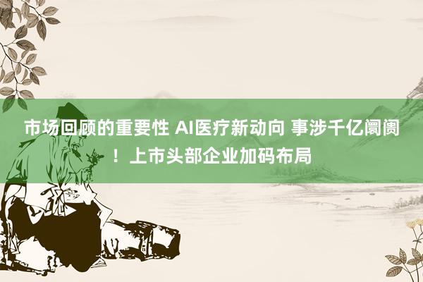 市场回顾的重要性 AI医疗新动向 事涉千亿阛阓！上市头部企业加码布局