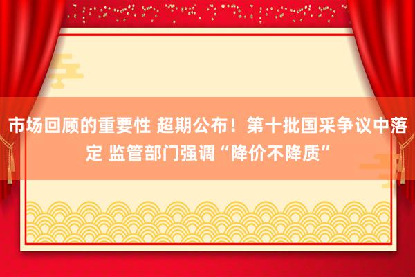 市场回顾的重要性 超期公布！第十批国采争议中落定 监管部门强调“降价不降质”