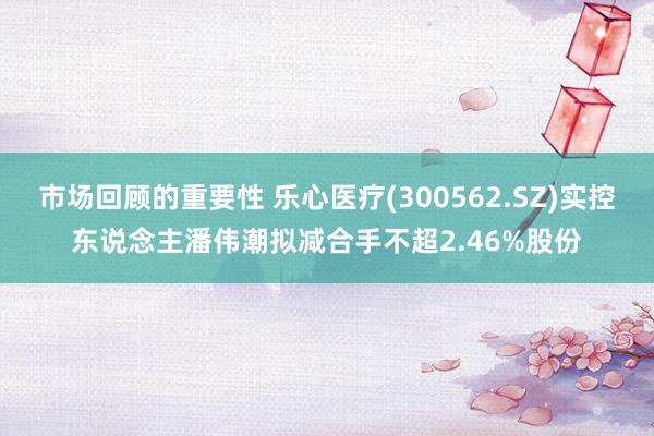 市场回顾的重要性 乐心医疗(300562.SZ)实控东说念主潘伟潮拟减合手不超2.46%股份