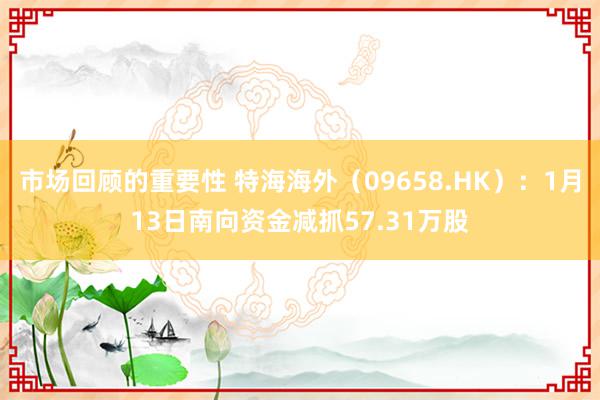 市场回顾的重要性 特海海外（09658.HK）：1月13日南向资金减抓57.31万股