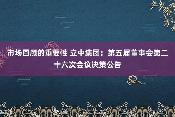 市场回顾的重要性 立中集团：第五届董事会第二十六次会议决策公告