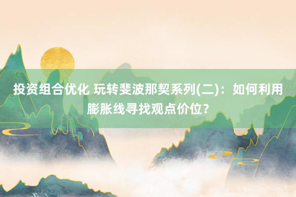 投资组合优化 玩转斐波那契系列(二)：如何利用膨胀线寻找观点价位？